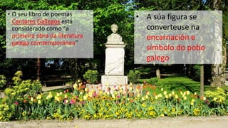 • O seu libro de poemas         • A súa figura se
  Cantares Gallegos está
  considerado como “a             converteuse na
  primeira obra da literatura     encarnación e
  galega comtemporánea”
                                  símbolo do pobo
                                  galego
 