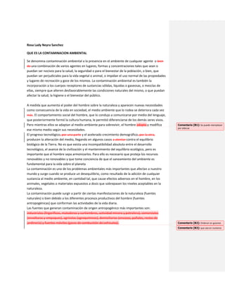 Rosa Lady Neyra Sanchez
QUE ES LA CONTAMINACION AMBIENTAL
Se denomina contaminación ambiental a la presencia en el ambiente de cualquier agente o bien
de una combinación de varios agentes en lugares, formas y concentraciones tales que sean o
puedan ser nocivos para la salud, la seguridad o para el bienestar de la población, o bien, que
puedan ser perjudiciales para la vida vegetal o animal, o impidan el uso normal de las propiedades
y lugares de recreación y goce de los mismos. La contaminación ambiental es también la
incorporación a los cuerpos receptores de sustancias sólidas, liquidas o gaseosas, o mezclas de
ellas, siempre que alteren desfavorablemente las condiciones naturales del mismo, o que puedan
afectar la salud, la higiene o el bienestar del público.
A medida que aumenta el poder del hombre sobre la naturaleza y aparecen nuevas necesidades
como consecuencia de la vida en sociedad, el medio ambiente que lo rodea se deteriora cada vez
más. El comportamiento social del hombre, que lo condujo a comunicarse por medio del lenguaje,
que posteriormente formó la cultura humana, le permitió diferenciarse de los demás seres vivos.
Pero mientras ellos se adaptan al medio ambiente para sobrevivir, el hombre adapta y modifica
ese mismo medio según sus necesidades.
El progreso tecnológico, por una parte y el acelerado crecimiento demográfico, por la otra,
producen la alteración del medio, llegando en algunos casos a atentar contra el equilibrio
biológico de la Tierra. No es que exista una incompatibilidad absoluta entre el desarrollo
tecnológico, el avance de la civilización y el mantenimiento del equilibrio ecológico, pero es
importante que el hombre sepa armonizarlos. Para ello es necesario que proteja los recursos
renovables y no renovables y que tome conciencia de que el saneamiento del ambiente es
fundamental para la vida sobre el planeta
La contaminación es uno de los problemas ambientales más importantes que afectan a nuestro
mundo y surge cuando se produce un desequilibrio, como resultado de la adición de cualquier
sustancia al medio ambiente, en cantidad tal, que cause efectos adversos en el hombre, en los
animales, vegetales o materiales expuestos a dosis que sobrepasen los niveles aceptables en la
naturaleza.
La contaminación puede surgir a partir de ciertas manifestaciones de la naturaleza (fuentes
naturales) o bien debido a los diferentes procesos productivos del hombre (fuentes
antropogénicas) que conforman las actividades de la vida diaria.
Las fuentes que generan contaminación de origen antropogénico más importantes son:
industriales (frigoríficos, mataderos y curtiembres, actividad minera y petrolera), comerciales
(envolturas y empaques), agrícolas (agroquímicos), domiciliarias (envases, pañales, restos de
jardinería) y fuentes móviles (gases de combustión de vehículos).
Comentario [B1]: Se puede reemplazar
por adecua
Comentario [B2]: Ordenar en guiones
Comentario [B3]: que sea en numeros
 