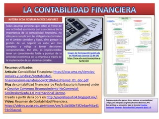 AUTORA: LCDA. ROSALBA MÉNDEZ ALVIAREZ
Recursos utilizados
Artículo: Contabilidad Financiera: https://ocw.uma.es/ciencias-sociales-y-
juridicas/contabilidad-
financiera/miasignaturaocw0010/docs/Tema3_01_doc.pdf
Blog de Contabilidad Financiera by Paola Bazurto is licensed under
a Creative Commons Reconocimiento-NoComercial-SinObraDerivada 4.0
Internacional License. Creado a partir de la obra en
http://paolabazurto4.blogspot.mx/.
Video: Resumen de Contabilidad Financiera.
https://videos.pucp.edu.pe/videos/ver/1c3a580e73f2e6aef46a4191c05aac
a1
Imagen de Kenteegardin (publicada en
FlickR bajo Licencia CC-BY-SA)
https://ocw.ehu.eus/course/view.php?id
=183
Todas aquellas personas que están al frente de
una actividad económica son conscientes de la
importancia de la contabilidad financiera, no
sólo para cumplir con las obligaciones formales
en el ámbito contable y fiscal, sino porque la
gestión de un negocio es cada vez más
compleja y obliga a tomar decisiones
comprometidas. Por ello, es imprescindible
tener un conocimiento fiable y puntual de la
actividad económica de la empresa a través de
la implantación de un sistema contable.
Esquema sobre las partes de un balance en contabilidad
.https://es.wikipedia.org/wiki/Archivo:Balances.JPG
Este archivo se encuentra bajo la licencia Creative Commons Genérica
de Atribución/Compartir-Igual 3.0.
Contabilidad Financiera por Rosalba Méndez se distribuye bajo una Licencia Creative Commons Atribución-NoComercial-CompartirIgual 4.0
Internacional. Basada en una obra en https://ocw.uma.es/ciencias-sociales-y-juridicas/contabilidad-
financiera/miasignaturaocw0010/docs/Tema3_01_doc.pdf. Permisos que vayan más allá de lo cubierto por esta licencia pueden encontrarse en
https://videos.pucp.edu.pe/videos/ver/1c3a580e73f2e6aef46a4191c05aaca1.
 