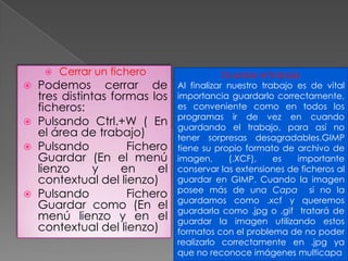 Cerrar un fichero Podemos cerrar de tres distintas formas los ficheros: Pulsando Ctrl.+W ( En el área de trabajo) Pulsando Fichero Guardar (En el menú lienzo y en el contextual del lienzo) Pulsando Fichero Guardar como (En el menú lienzo y en el contextual del lienzo) Guardar el trabajo Al finalizar nuestro trabajo es de vital importancia guardarlo correctamente, es conveniente como en todos los programas ir de vez en cuando guardando el trabajo, para así no tener sorpresas desagradables.GIMP tiene su propio formato de archivo de imagen, (.XCF), es importante conservar las extensiones de ficheros al guardar en GIMP. Cuando la imagen posee más de una Capa  si no la guardamos como .xcf y queremos guardarla como .jpg o .gif  tratará de guardar la imagen utilizando estos formatos con el problema de no poder realizarlo correctamente en .jpg ya que no reconoce imágenes multicapa