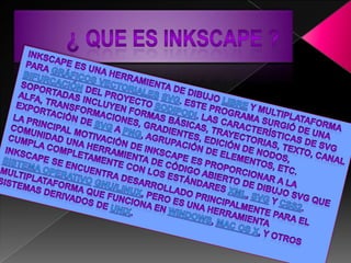         ¿ que es INKscAPE ?Inkscape es una herramienta de dibujo libre y multiplataforma para gráficos vectorialesSVG. Este programa surgió de una bifurcación del proyecto Sodipodi. Las características de SVG soportadas incluyen formas básicas, trayectorias, texto, canal alfa, transformaciones, gradientes, edición de nodos, exportación de SVG a PNG, agrupación de elementos, etc.La principal motivación de Inkscape es proporcionar a la comunidad una herramienta de código abierto de dibujo SVG que cumpla completamente con los estándares XML, SVG y CSS2.Inkscape se encuentra desarrollado principalmente para el sistema operativoGNU/Linux, pero es una herramienta multiplataforma que funciona en Windows, Mac OS X, y otros sistemas derivados de Unix.