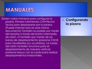 MANUALESExisten varias maneras para configurar la pizarra. Primero intentemos: Ctrl+Flecha Teclas para desplazarse por la pizarra. (Puede intentar esto en este mismo documento) También es posible por medio del arrastre a través del botón intermedio de ratón. O también por medio de las barras de desplazamiento (presione Ctrl+B para visualizarlas o/u ocultarlas). La rueda del ratón también funciona para el desplazamiento de manera vertical; presione Mayus con la rueda para realizar desplazamientos horizontales.Configurando la pizarra