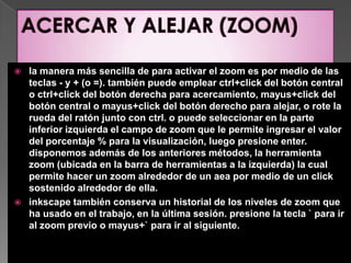 ACERCAR Y ALEJAR (ZOOM)la manera más sencilla de para activar el zoom es por medio de las teclas - y + (o =). también puede emplear ctrl+click del botón central o ctrl+click del botón derecha para acercamiento, mayus+click del botón central o mayus+click del botón derecho para alejar, o rote la rueda del ratón junto con ctrl. o puede seleccionar en la parte inferior izquierda el campo de zoom que le permite ingresar el valor del porcentaje % para la visualización, luego presione enter. disponemos además de los anteriores métodos, la herramienta zoom (ubicada en la barra de herramientas a la izquierda) la cual permite hacer un zoom alrededor de un aea por medio de un click sostenido alrededor de ella.inkscape también conserva un historial de los niveles de zoom que ha usado en el trabajo, en la última sesión. presione la tecla ` para ir al zoom previo o mayus+` para ir al siguiente.
