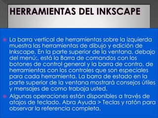HERRAMIENTAS DEL INKSCAPELa barra vertical de herramientas sobre la izquierda muestra las herramientas de dibujo y edición de Inkscape. En la parte superior de la ventana, debajo del menú;, está la Barra de comandos con los botones de control general y la barra de contro, de herramientas con los controles que son especiales para cada herramienta. La barra de estado en la parte superior de la ventana mostrará consejos útiles y mensajes de como trabaja usted.Algunas operaciones están disponibles a través de atajos de teclado. Abra Ayuda > Teclas y ratón para observar la referencia completa.