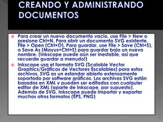 CREANDO Y ADMINISTRANDO DOCUMENTOSPara crear un nuevo documento vacio, use File > New o presione Ctrl+N. Para abrir un documento SVG existente, File > Open (Ctrl+O). Para guardar, use File > Save (Ctrl+S), o Save As (Mayus+Ctrl+S) para guardar bajo un nuevo nombre. (Inkscape puede aún ser inestable, así que recuerde guardar a menudo!)Inkscape usa el formato SVG (Scalable Vector Graphics/Gráficos de Vectores Escalables) para estos archivos. SVG es un estandar abierto extensamente soportado por software gráficos. Los archivos SVG están basados en XML y pueden ser editados con cualquier editor de XML (aparte de Inkscape, por supuesto). Además de SVG, Inkscape puede importar y exportar muchos otros formatos (EPS, PNG)