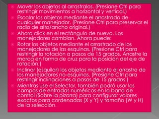 Mover los objetos al arrastralos. (Presione Ctrl para restringir movimientos a horizontal y vertical.)Escalar los objetos mediante el arrastrado de cualquier manejador. (Presione Ctrl para preservar el radio de alto/ancho original.)Ahora click en el rectángulo de nuevo. Los manejadores cambian. Ahora puede:Rotar los objetos mediante el arrastrado de los manejadores de las esquinas. (Presione Ctrl para restringir la rotación a pasos de 15 grados. Arrastre la marca en forma de cruz para la posición del eje de rotación.)Inclinar (esquilar) los objetos mediante el arrastre de los manejadores no-esquinas. (Presione Ctrl para restringir inclinaciones a pasos de 15 grados.)Mientras use el Selector, también podrá usar los campos de entradas numéricos en la barra de control (Sobre la pizarra) para configurar valores exactos para cordenadas (X y Y) y tamaño (W y H) de la selección.