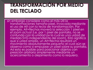 TRANSFORMACIÓN POR MEDIO DEL TECLADOsin embargo considere como el más útil la transformaciones tamaño-pixel, invocada mediante el uso de Alt con la tecla de transformación. Por ejemplo, Alt+flechas moverá la selección 1 pixel en el zoom actual (i.e. por 1 pixel de pantalla, no se confunda con la unidad px la cual es una uidad de medida SVG independiente del zoom). Esto significa que si usted amplia, un Alt+flecha resultará un movimiento absolutamente pequeño el cual aún se observa como si empujase un pixel sobre su pantalla. Así esto es posible para posicionar objetos con presiciónarbitaria simplemente mediante un acercamiento o alejamiento como lo requiera.