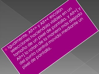 Igualmente, Alt+> y Alt+< escalan selecciones haciendola visibles en un tamaño de un pixel de pantalla, y Alt+[ y Alt+] lo rotan de la manera más alejada del punto central movido mediante un pixel de pantalla.