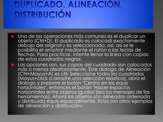 DUPLICADO, ALINEACIÓN, DISTRIBUCIÓNUna de las operaciones más comunes es el duplicar un objeto (Ctrl+D). El duplicado es colocadi exactamente debajo del original y es seleccionado, así, así se le posibilita el arrastrar mediante el ratón o las teclas de flechas. Para practicar, intente llenar la línea con copias de estos cuadrados negros:Las opciones son, sus copias del cuadrado son colocados más o menos aleatoriamente. Este dialogo de Alineación (Ctrl+Mayus+A) es útil. Seleccione todos los cuadrados (Mayus+click o arrastre una selección elástica), abra el dialogo y presione el botón "Centro en las equis horizontales", entonces el botán "Hacer espacios horizontales entre objetos iguales"(lea los mensajes de las herramientas). Ahora los objetos son alineados ordenada y distribuida equis-espacialmente. Estos son otros ejemplos de alineación y distribución: