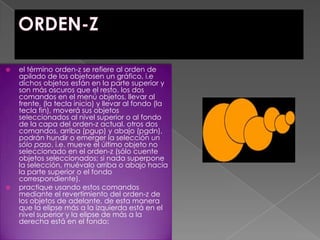 ORDEN-Zel término orden-z se refiere al orden de apilado de los objetosen un gráfico, i.e dichos objetos están en la parte superior y son más oscuros que el resto. los dos comandos en el menú objetos, llevar al frente, (la tecla inicio) y llevar al fondo (la tecla fin), moverá sus objetos seleccionados al nivel superior o al fondo de la capa del orden-z actual. otros dos comandos, arriba (pgup) y abajo (pgdn), podrán hundir o emerger la selección un sólo paso, i.e. mueve el último objeto no seleccionado en el orden-z (sólo cuente objetos seleccionados; si nada superpone la selección, muévalo arriba o abajo hacia la parte superior o el fondo correspondiente).practique usando estos comandos mediante el revertimiento del orden-z de los objetos de adelante, de esta manera que la elipse más a la izquierda está en el nivel superior y la elipse de más a la derecha está en el fondo:
