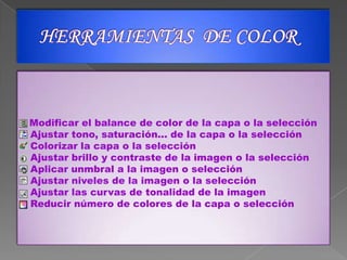HERRAMIENTAS  DE COLORModificar el balance de color de la capa o la selección   Ajustar tono, saturación... de la capa o la selección   Colorizar la capa o la selección   Ajustar brillo y contraste de la imagen o la selección   Aplicar unmbral a la imagen o selección   Ajustar niveles de la imagen o la selección   Ajustar las curvas de tonalidad de la imagen   Reducir número de colores de la capa o selección 