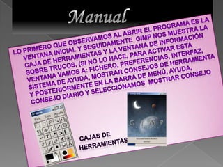          Manual Lo primero que observamos al abrir el programa es la Ventana inicial y seguidamente  GIMP nos muestra la Caja de Herramientas y la ventana de información sobre trucos, (si no lo hace, para activar esta ventana vamos a: Fichero, Preferencias, Interfaz, Sistema de ayuda, mostrar consejos de herramienta y posteriormente en la Barra de Menú, Ayuda, Consejo diario y seleccionamos  mostrar consejo                              cajas de                              herramientas