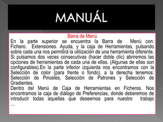 MANUÁLBarra de Menú En la parte superior se encuentra la Barra de  Menú con: Fichero.  Extensiones. Ayuda, y la caja de Herramientas, pulsando sobre cada una nos permitirá la utilización de una herramienta diferente. Si pulsamos dos veces consecutivas (hacer doble clic) abriremos las opciones de herramientas de cada una de ellas. (Algunas de ellas son configurables).En la parte inferior izquierda nos encontramos con la Selección de color (para frente o fondo), a la derecha tenemos: Selección de Pinceles, Selección de Patrones y Selección de Gradientes. Dentro del Menú de Caja de Herramientas en Ficheros. Nos encontramos la caja de diálogo de Preferencias, donde deberemos de introducir todas aquellas que deseemos para nuestro  trabajo …                                                                                                                                                                                               