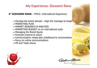 !D)3CH%#I%'J%K)/I+O"''I):"'")

4° GIOVANNI RANA – FMCG– International Experience


   ! Develop the brand abroad – align the message to targets’ needs
   ! MARKETING PLAN
   ! MARKET RESEARCH & ANALYSIS
   ! MARKETING BUDGET on an international scale
   ! Managing the Brand Equity
   ! Forecast (volume & value)
   ! Communication media plan (traditional & unconventional)
   ! Focus on online communications
   ! PR and Trade shows
 