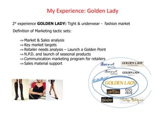 !D)3CH%#I%'J%K)/+.G%')1"GD)
2° experience GOLDEN LADY: Tight & underwear - fashion market
Definition of Marketing tactic sets:

    ! Market & Sales analysis
    ! Key market targets
    ! Retailer needs analysis – Launch a Golden Point
    ! N.P.D. and launch of seasonal products
    ! Communication marketing program for retailers
    ! Sales material support
 