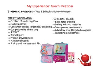 !D)3CH%#I%'J%K)/I+JEI)9#%UI+,I)
3° GIOCHI PREZIOSI – Toys & School stationery company:

MARKETING STRATEGY                         MARKETING TACTIC
! Creation of Marketing Plan;              ! Sales force training
! Market analysis                          ! Selling aids and materials
! Consumer trends: Targeting&Positioning   ! Sales promotion elements
! Competitive benchmarking                 ! Advert by print (targeted magazine)
! S.W.O.T                                  ! Packaging development
! Brand Equity
! Product Development
! Marketing budget
! Pricing and management P&L
 