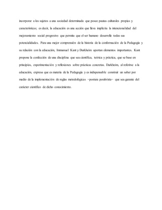 incorporar a los sujetos a una sociedad determinada que posee pautas culturales propias y
características; es decir, la educación es una acción que lleva implícita la intencionalidad del
mejoramiento social progresivo que permita que el ser humano desarrolle todas sus
potencialidades. Para una mejor comprensión de la historia de la conformación de la Pedagogía y
su relación con la educación, Immanuel Kant y Durkheim aportan elementos importantes. Kant
propone la confección de una disciplina que sea científica, teórica y práctica, que se base en
principios, experimentación y reflexiones sobre prácticas concretas. Durkheim, al referirse a la
educación, expresa que es materia de la Pedagogía y es indispensable construir un saber por
medio de la implementación de reglas metodológicas −postura positivista− que sea garante del
carácter científico de dicho conocimiento.
 