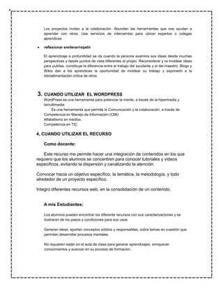 Los proyectos invitan a la colaboración. Abundan las herramientas que nos ayudan a
   aprender con otros. Use servicios de intercambio para ubicar expertos o colegas
   aprendices

   reflexionar ereiterar/repetir

   El aprendizaje a profundidad se da cuando la persona examina sus ideas desde muchas
   perspectivas y desde puntos de vista diferentes al propio. Reconsiderar y re moldear ideas
   para pulirlas, constituye la diferencia entre el trabajo del ayudante y el del maestro. Blogs y
   Wikis dan a los aprendices la oportunidad de moldear su trabajo y exponerlo a la
   retroalimentación crítica de otros.




3. CUANDO UTILIZAR            EL WORDPRESS
   WordPress es una herramienta para potenciar la mente, a través de la hipermedia y
   lamultimedia
        Es una herramienta que permite la Comunicación y la colaboración, a través de
   Competencia en Manejo de Información (CMI)
   Alfabetismo en medios
   Competencia en TIC

4, CUANDO UTILIZAR EL RECURSO

   Como docente:

   Este recurso me permite hacer una integración de contenidos en los que
requiero que los alumnos se concentren para conocer tutoriales y videos
específicos, evitando la dispersión y canalizando la atención

Convocar hacia un objetivo específico, la temática, la metodología, y todo
alrededor de un proyecto específico.

Integro diferentes recursos web, en la consolidación de un contenido.


   A mis Estudiantes:

   Los alumnos pueden encontrar los diferente recursos con sus caracterizaciones y se
   ilustraran de los pasos y condiciones para sus usos.

   Generan ideas, aportan conceptos sólidos y responsables, sobre temas en cuestión que
   permitan desarrollar procesos mentales.

   No requieren están en el aula de clase para generar aprendizajes, enriquecer
   conocimientos y avanzar en su proceso de formación.
 