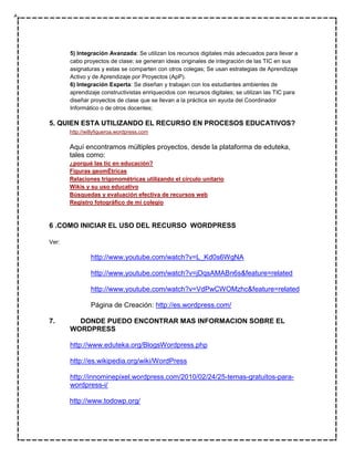 5) Integración Avanzada: Se utilizan los recursos digitales más adecuados para llevar a
       cabo proyectos de clase; se generan ideas originales de integración de las TIC en sus
       asignaturas y estas se comparten con otros colegas; Se usan estrategias de Aprendizaje
       Activo y de Aprendizaje por Proyectos (ApP).
       6) Integración Experta: Se diseñan y trabajan con los estudiantes ambientes de
       aprendizaje constructivistas enriquecidos con recursos digitales; se utilizan las TIC para
       diseñar proyectos de clase que se llevan a la práctica sin ayuda del Coordinador
       Informático o de otros docentes;

5. QUIEN ESTA UTILIZANDO EL RECURSO EN PROCESOS EDUCATIVOS?
       http://willyfigueroa.wordpress.com

       Aquí encontramos múltiples proyectos, desde la plataforma de eduteka,
       tales como:
       ¿porqué las tic en educación?
       Figuras geomÉtricas
       Relaciones trigonométricas utilizando el círculo unitario
       Wikis y su uso educativo
       Búsquedas y evaluación efectiva de recursos web
       Registro fotográfico de mi colegio



6 .COMO INICIAR EL USO DEL RECURSO WORDPRESS

Ver:

                http://www.youtube.com/watch?v=L_Kd0s6WgNA

                http://www.youtube.com/watch?v=jDqsAMABn6s&feature=related

                http://www.youtube.com/watch?v=VdPwCWOMzhc&feature=related

                Página de Creación: http://es.wordpress.com/

7.       DONDE PUEDO ENCONTRAR MAS INFORMACION SOBRE EL
       WORDPRESS

       http://www.eduteka.org/BlogsWordpress.php

       http://es.wikipedia.org/wiki/WordPress

       http://innominepixel.wordpress.com/2010/02/24/25-temas-gratuitos-para-
       wordpress-i/

       http://www.todowp.org/
 