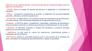 Según las normas vigentes del Perú, el Currículo Nacional de la Educación Básica tiene las
siguientes característica:
- Flexible, ofrece un margen de libertad que permite; la adaptación a la diversidad del
estudiante.
- Abierto, incorporarse competencias de acuerdo al diagnóstico de las potencialidades
naturales, culturales y económico-productivas.
- Diversificado, la región ofrece a las instancias locales los lineamientos de diversificación,
los cuales orientan a las instituciones educativas en la adecuación del currículo .
- Integrado, el Perfil de egreso, competencias, capacidades, estándares de aprendizaje y
áreas curriculares conforman un sistema que promueve su implementación en las escuelas.
- Valorativo, es desarrollo armonioso e integral del estudiante y promueve actitudes
positivas de una convivencia social.
- Significativo, ya que toma en cuenta las experiencias, conocimientos previos y
necesidades de los estudiantes.
- Participativo, elabora la comunidad educativa junto a otros actores de la sociedad; por
tanto, está abierto a enriquecerse permanentemente y respeta la pluralidad.
 