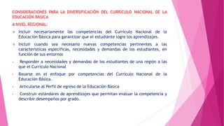 CONSIDERACIONES PARA LA DIVERSIFICACIÓN DEL CURRÍCULO NACIONAL DE LA
EDUCACIÓN BÁSICA
A NIVEL REGIONAL:
 Incluir necesariamente las competencias del Currículo Nacional de la
Educación Básica para garantizar que el estudiante logre los aprendizajes.
 Incluir cuando sea necesario nuevas competencias pertinentes a las
características específicas, necesidades y demandas de los estudiantes, en
función de sus entornos
• Responder a necesidades y demandas de los estudiantes de una región a las
que el Currículo Nacional
• Basarse en el enfoque por competencias del Currículo Nacional de la
Educación Básica.
• Articularse al Perfil de egreso de la Educación Básica
• Construir estándares de aprendizajes que permitan evaluar la competencia y
describir desempeños por grado.
 