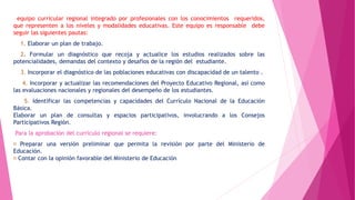 equipo curricular regional integrado por profesionales con los conocimientos requeridos,
que representen a los niveles y modalidades educativas. Este equipo es responsable debe
seguir las siguientes pautas:
1. Elaborar un plan de trabajo.
2. Formular un diagnóstico que recoja y actualice los estudios realizados sobre las
potencialidades, demandas del contexto y desafíos de la región del estudiante.
3. Incorporar el diagnóstico de las poblaciones educativas con discapacidad de un talento .
4. Incorporar y actualizar las recomendaciones del Proyecto Educativo Regional, así como
las evaluaciones nacionales y regionales del desempeño de los estudiantes.
5. Identificar las competencias y capacidades del Currículo Nacional de la Educación
Básica.
Elaborar un plan de consultas y espacios participativos, involucrando a los Consejos
Participativos Región.
Para la aprobación del currículo regional se requiere:
Preparar una versión preliminar que permita la revisión por parte del Ministerio de
Educación.
Contar con la opinión favorable del Ministerio de Educación
 