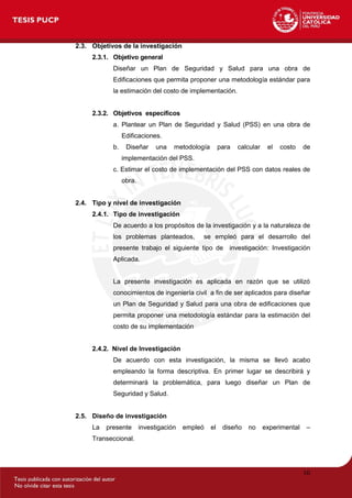 10
2.3. Objetivos de la investigación
2.3.1. Objetivo general
Diseñar un Plan de Seguridad y Salud para una obra de
Edificaciones que permita proponer una metodología estándar para
la estimación del costo de implementación.
2.3.2. Objetivos específicos
a. Plantear un Plan de Seguridad y Salud (PSS) en una obra de
Edificaciones.
b. Diseñar una metodología para calcular el costo de
implementación del PSS.
c. Estimar el costo de implementación del PSS con datos reales de
obra.
2.4. Tipo y nivel de investigación
2.4.1. Tipo de investigación
De acuerdo a los propósitos de la investigación y a la naturaleza de
los problemas planteados, se empleó para el desarrollo del
presente trabajo el siguiente tipo de investigación: Investigación
Aplicada.
La presente investigación es aplicada en razón que se utilizó
conocimientos de ingeniería civil a fin de ser aplicados para diseñar
un Plan de Seguridad y Salud para una obra de edificaciones que
permita proponer una metodología estándar para la estimación del
costo de su implementación
2.4.2. Nivel de Investigación
De acuerdo con esta investigación, la misma se llevó acabo
empleando la forma descriptiva. En primer lugar se describirá y
determinará la problemática, para luego diseñar un Plan de
Seguridad y Salud.
2.5. Diseño de investigación
La presente investigación empleó el diseño no experimental –
Transeccional.
 