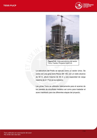 116
La estructura del Podio se ejecuto como un sector único. Se
conto con una grúa torre Pecco SK 135, con un radio alcance
de 52 m, altura máxima de 48 m y una capacidad de carga
máxima de 2.1 Ton en su extremo.
Las grúas Torre se utilizarán básicamente para el acarreo de
los paneles de encofrado metálico así como para trasladar el
acero habilitado para las diferentes etapas del proyecto.
Figura13.0: Vista panorámica del sector
Torre. Fuente: Proyecto GyM S.A
 