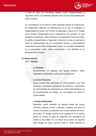 12
A partir de estos, los contratistas deberán cobrar obligatoriamente la
seguridad y salud. Las entidades deberán incluir en sus presupuestos bese
dichas partidas.
En concordancia con la Norma G.050 seguridad durante la construcción,
del Reglamento Nacional de Edificaciones en la que se establece la
obligatoriedad de contar con el Plan de Seguridad y Salud en el Trabajo
como requisito indispensable para la adjudicación de contratos, en todo
proyecto de edificación, debe incluirse en el Expediente Técnico de Obra,
la partida correspondiente a Seguridad y Salud en la que se estimará el
costo de implementación de los mecanismos técnicos y administrativos
contenidos en dicho Plan de Seguridad y Salud. Las partidas consideradas
en el presupuesto oferta, deben corresponder a las definidas en la
presente Norma Técnica.
3.2. Bases teóricas
3.2.1. Glosario
a. Accidente
Acontecimiento no deseado que genera lesiones, daños
materiales y ambientales e interrupción de procesos.
b. Acción Preventiva
Acción tomada ante potenciales no conformidades y que está
orientada a incorporar mecanismos de protección, mecanismos
de control técnico y/o mecanismos de control administrativos, en
los procedimientos de trabajo, con el propósito de evitar no
conformidades.
c. Arnés de Seguridad
Dispositivo usado alrededor de algunas partes del cuerpo
(hombros, caderas, cintura y piernas), mediante una serie de
correas, cinturones y conexiones, que cuenta además con uno o
dos anillos ―D‖ (puede ubicarse en la espalda y/o en el pecho)
donde se conecta la línea de enganche con absorbedor de
impacto y dos anillos ―D‖ a la altura de la cintura. Es requisito
para trabajos en altura, permite frenar la caída, absorber la
 