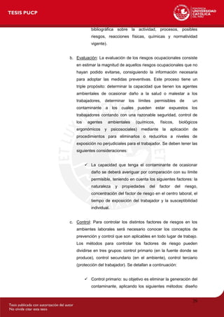 29
bibliográfica sobre la actividad, procesos, posibles
riesgos, reacciones físicas, químicas y normatividad
vigente).
b. Evaluación: La evaluación de los riesgos ocupacionales consiste
en estimar la magnitud de aquellos riesgos ocupacionales que no
hayan podido evitarse, consiguiendo la información necesaria
para adoptar las medidas preventivas. Este proceso tiene un
triple propósito: determinar la capacidad que tienen los agentes
ambientales de ocasionar daño a la salud o malestar a los
trabajadores, determinar los límites permisibles de un
contaminante a los cuales pueden estar expuestos los
trabajadores contando con una razonable seguridad, control de
los agentes ambientales (químicos, físicos, biológicos
ergonómicos y psicosociales) mediante la aplicación de
procedimientos para eliminarlos o reducirlos a niveles de
exposición no perjudiciales para el trabajador. Se deben tener las
siguientes consideraciones:
 La capacidad que tenga el contaminante de ocasionar
daño se deberá averiguar por comparación con su límite
permisible, teniendo en cuenta los siguientes factores: la
naturaleza y propiedades del factor del riesgo,
concentración del factor de riesgo en el centro laboral, el
tiempo de exposición del trabajador y la susceptibilidad
individual.
c. Control: Para controlar los distintos factores de riesgos en los
ambientes laborales será necesario conocer los conceptos de
prevención y control que son aplicables en todo lugar de trabajo.
Los métodos para controlar los factores de riesgo pueden
dividirse en tres grupos: control primario (en la fuente donde se
produce), control secundario (en el ambiente), control terciario
(protección del trabajador). Se detallan a continuación:
 Control primario: su objetivo es eliminar la generación del
contaminante, aplicando los siguientes métodos: diseño
 