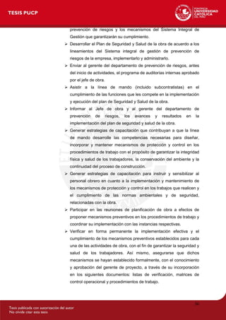 36
prevención de riesgos y los mecanismos del Sistema Integral de
Gestión que garantizarán su cumplimiento.
 Desarrollar el Plan de Seguridad y Salud de la obra de acuerdo a los
lineamientos del Sistema integral de gestión de prevención de
riesgos de la empresa, implementarlo y administrarlo.
 Enviar al gerente del departamento de prevención de riesgos, antes
del inicio de actividades, el programa de auditorías internas aprobado
por el jefe de obra.
 Asistir a la línea de mando (incluido subcontratistas) en el
cumplimiento de las funciones que les compete en la implementación
y ejecución del plan de Seguridad y Salud de la obra.
 Informar al Jefe de obra y al gerente del departamento de
prevención de riesgos, los avances y resultados en la
implementación del plan de seguridad y salud de la obra.
 Generar estrategias de capacitación que contribuyan a que la línea
de mando desarrolle las competencias necesarias para diseñar,
incorporar y mantener mecanismos de protección y control en los
procedimientos de trabajo con el propósito de garantizar la integridad
física y salud de los trabajadores, la conservación del ambiente y la
continuidad del proceso de construcción.
 Generar estrategias de capacitación para instruir y sensibilizar al
personal obrero en cuanto a la implementación y mantenimiento de
los mecanismos de protección y control en los trabajos que realicen y
el cumplimiento de las normas ambientales y de seguridad,
relacionadas con la obra.
 Participar en las reuniones de planificación de obra a efectos de
proponer mecanismos preventivos en los procedimientos de trabajo y
coordinar su implementación con las instancias respectivas.
 Verificar en forma permanente la implementación efectiva y el
cumplimiento de los mecanismos preventivos establecidos para cada
una de las actividades de obra, con el fin de garantizar la seguridad y
salud de los trabajadores. Así mismo, asegurarse que dichos
mecanismos se hayan establecido formalmente, con el conocimiento
y aprobación del gerente de proyecto, a través de su incorporación
en los siguientes documentos: listas de verificación, matrices de
control operacional y procedimientos de trabajo.
 