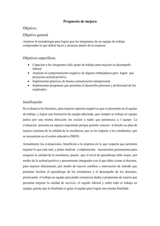 Propuesta de mejora
Objetivo.
Objetivo general
Analizar la metodología para lograr que los integrantes de un equipo de trabajo
comprendan lo que deben hacer y alcanzar dentro de la empresa.
Objetivos específicos.
 Capacitar a los integrantes dele quipo de trabajo para mejorar su desempeño
laboral
 Analizar el comportamiento negativo de algunos trabajadores para lograr que
proyecten actitud positiva,
 Implementar prácticas de buena comunicación interpersonal.
 Implementar programas que permitan el desarrollo personal y profesional de los
empleados.
Justificación
Se evaluara a los docentes, para mejorar aspectos negativos que se presentan en el equipo
de trabajo, y lograr una formación de equipo adecuada, que siempre se trabaje en equipo
juntos por una misma dirección sin excluir a nadie que pertenezca a l equipo. La
evaluación presenta un aspecto importante porque permite conocer al diseño un plan de
mejora continua de la calidad de la enseñanza, que se les imparte a los estudiantes, que
se encuentran en el centro educativo IMED.
Actualmente las evaluaciones, benefician a la empresa en lo que respecta que permiten
mejorar lo que está mal, y poder analizar e implementar mecanismos permanentes para
asegurar la calidad de la enseñanza, puesto que el nivel de aprendizaje debe mejor, por
medio de la actitud positiva y pensamiento integrador con el que debe contar el docente,
para mejorar diariamente, por medio de nuevos cambios e innovación de método que
permitan facilitar el aprendizaje de los estudiantes y el desempeño de los docentes,
practicando el trabajo en equipo para poder comunicar dudas y propuestas de mejora que
permitan mejorar la calidad de servicio, el orgullo laboral y sobre todo el trabajo en
equipo, puesto que la finalidad es guiar al equipo para lograr una misma finalidad.
 