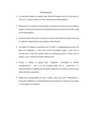 Conclusiones.
 Los docentes trabajan en equipo, pero dentro del grupo uno de los docentes no
convive al cien por ciento con ellos, presenta una actitud negativa.
 Permanecen en constante comunicación al momento de realizar una actividad en
equipo, la mayor parte de personas trabajan al mismo ritmo pero uno de ellos actúa
con actitud negativa.
 El gerente debe velar por la existencia y practica del trabajo en equipo, para que
los objetivos empresariales sean logrados exitosamente.
 Un equipo de trabajo se caracteriza por la unión y comportamiento positivo de
todos los integrantes, y sobre todo el buen desempeño grupal, y para esto se
necesita que el líder del equipo cuente con liderazgo positivo, normas para el
equipo, y una visión positiva para obtener éxito.
 Cuanto se trabaja en equipo cada integrante desempeña la función
correspondiente que se le ha otorgado dentro de la institución, y la
responsabilidad y cumplimiento de labores depende de la influencia positiva que
recibe del líder empresarial.
 Dentro de un equipo deben de existir normas, para que exista conformidad, y
la persona modifique su comportamiento para ajustarse a las normas de un equipo
y ser aceptada con facilidad.
 