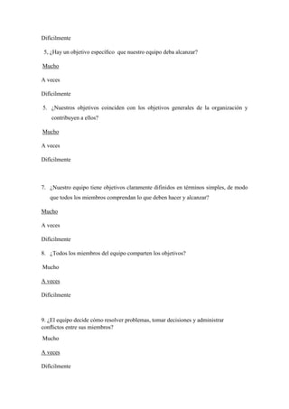 Difícilmente
5, ¿Hay un objetivo especíﬁco que nuestro equipo deba alcanzar?
Mucho
A veces
Difícilmente
5. ¿Nuestros objetivos coinciden con los objetivos generales de la organización y
contribuyen a ellos?
Mucho
A veces
Difícilmente
7. ¿Nuestro equipo tiene objetivos claramente difinidos en términos simples, de modo
que todos los miembros comprendan lo que deben hacer y alcanzar?
Mucho
A veces
Difícilmente
8. ¿Todos los miembros del equipo comparten los objetivos?
Mucho
A veces
Difícilmente
9. ¿El equipo decide cómo resolver problemas, tomar decisiones y administrar
conﬂictos entre sus miembros?
Mucho
A veces
Difícilmente
 