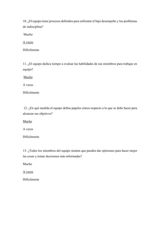 10. ¿El equipo tiene procesos deﬁnidos para enfrentar el bajo desempeño y los problemas
de indisciplina?
Mucho
A veces
Difícilmente
11. ¿El equipo dedica tiempo a evaluar las habilidades de sus miembros para trabajar en
equipo?
Mucho
A veces
Difícilmente
12. ¿En qué medida el equipo deﬁne papeles claros respecto a lo que se debe hacer para
alcanzar sus objetivos?
Mucho
A veces
Difícilmente
13. ¿Todos los miembros del equipo sienten que pueden dar opiniones para hacer mejor
las cosas y tomar decisiones más informadas?
Mucho
A veces
Difícilmente
 