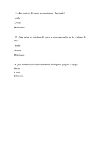 14. ¿Los objetivos del equipo son mensurables y funcionales?
Mucho
A veces
Difícilmente
15. ¿Cada uno de los miembros del equipo se siente responsable por los resultados de
éste?
Mucho
A veces
Difícilmente
16. ¿Los miembros del equipo comparten las recompensas que gana el equipo?
Mucho
A veces
Difícilmente
 
