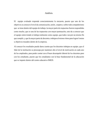 Análisis.
El equipo evaluado responde conscientemente la encuesta, puesto que uno de los
objetivos es conocer el nivel de comunicación, unión , respeto y sobre todo compañerismo
que se tiene dentro del equipo de trabajo, la mayor parte de respuestas fueron respondidas
como mucho, que es una de las respuestas con mayor puntuación, esto da a conocer que
el equipo entrevistado si trabaja realmente como equipo, que todos van por un mismo fin
que cumplir, y que la mayor parte de docentes, trabajan al mismo ritmo para lograr l metas
u objetivos trazados dentro de la empresa.
Al conocer los resultados puede darse cuenta que los docentes trabajan en equipo, que el
líder de la institución se preocupa por mantener alto el nivel de motivación en cada uno
de los empleados, para poder contar con el buen desempeño laboral de los docentes para
con los estudiante, puesto que los estudiantes son la base fundamental de la educación
que se imparte dentro del centro educativo IMED.
 