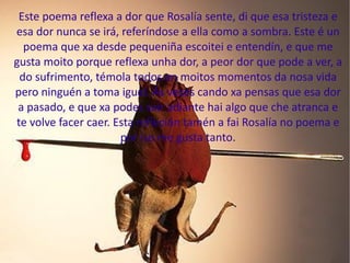 Este poema reflexa a dor que Rosalía sente, di que esa tristeza e esa dor nunca se irá, referíndose a ella como a sombra. Este é un poema que xa desde pequeniña escoitei e entendín, e que me gusta moito porque reflexa unha dor, a peor dor que pode a ver, a do sufrimento, témola todos en moitos momentos da nosa vida pero ninguén a toma igual. Ás veces cando xa pensas que esa dor a pasado, e que xa podes saír adiante hai algo que che atranca e te volve facer caer. Esta refleción tamén a fai Rosalía no poema e por iso me gusta tanto. 