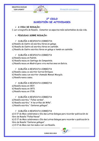 BIBLIOTECA ESCOLAR
  “CEIP A PONTE”                                       Formación documental




                                2º CICLO
                        SUXESTIÓN DE ACTIVIDADES

       A VIDA DE ROSALÍA:
1. Ler a biografía de Rosalía . Comentar os aspectos máis salientables da súa vida.

       PESCUDAS SOBRE ROSALÍA:

      SUBLIÑA A RESPOSTA CORRECTA:
a) Rosalía de Castro só escribiu libros en galego.
b) Rosalía de Castro só escribiu libros en castelán.
c) Rosalía de Castro escribiu libros en galego e tamén en castelán.

      SUBLIÑA A RESPOSTA CORRECTA
a) Rosalía naceu en Padrón.
b) Rosalía naceu en Santiago de Compostela.
c) Rosalía naceu en Madrid pero viviu moitos anos en Galicia.

      SUBLIÑA A RESPOSTA CORRECTA
a) Rosalía casou co escritor Curros Enríquez.
b) Rosalía casou cun escritor chamado Manuel Murguía.
c) Rosalía nunca casou.

      SUBLIÑA A RESPOSTA CORRECTA
a) Rosalía naceu en 1837.
b) Rosalía naceu en 1873.
c) Rosalía naceu en 1738.

      SUBLIÑA A RESPOSTA CORRECTA
a) Rosalía escribiu “ Follas verdes”.
b) Rosalía escribiu “ A las orillas del Miño”.
c) Rosalía escribiu “ Cantares gallegos”.

       SUBLIÑA A RESPOSTA CORRECTA
a) O 17 de Maio celebramos o Día das Letras Galegas para recordar publicación do
libro de Rosalía “Follas Novas”
b) O 17 de Maio celebramos o Día das Letras Galegas para recordar a publicación lo
libro de Rosalía “Cantares gallegos”.
c) O 17 de Maio non ten nada a ver con Rosalía.



                                     CURSO 2012-2013
 