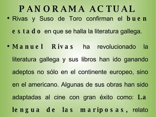 PANORAMA ACTUAL Rivas y Suso de Toro confirman el  buen estado  en que se halla la literatura gallega. Manuel Rivas  ha revolucionado la literatura gallega y sus libros han ido ganando adeptos no sólo en el continente europeo, sino en el americano.  Algunas de sus obras han sido adaptadas al cine con gran éxito como:  La lengua de las mariposas,  relato incluido en su novela  Qué me quieres, amor? , que fue dirigida por José Luis Cuerda o  El lápiz del carpintero , dirigida por Antón Reixa, que fue seleccionada para presentarse en los premios Goya de la Academia española de cine. Por su parte, algunas novelas de  Suso de Toro (  La sombra cazadora, No vuelvas, Cuenta saldada y Calzados Lola), serán adaptadas al cine próximamente. 