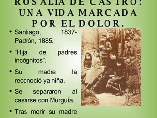 ROSALIA DE CASTRO: UNA VIDA MARCADA POR EL DOLOR. Santiago, 1837- Padrón, 1885. “ Hija de padres incógnitos”. Su madre la reconoció ya niña. Se separaron al casarse con Murguía. Tras morir su madre un sentimiento de soledad la acompañará. Luchó siempre contra enfermedades. Vivió dedicada a su familia (7 hijos). No buscó la fama. 