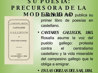 SU POESIA: PRECURSORA DE LA MODERNIDAD LA FLOR.  En 1857 publica su primer libro de poesías en castellano.  CANTARES GALLEGOS, 1863.  Rosalía asume la voz del pueblo gallego: protesta contra el centralismo castellano y la vida miserable del campesino gallego que le obliga a emigrar. EN LAS ORILLAS DEL SAR, 1884.  Versos de tono íntimo: sus poemas desprovistos de cualquier esperanza presentan metáforas religiosas inquietantes y muy poco tradicionales. FOLLAS NOVAS, 1880.  Ve el mundo como adversidad y la existencia humana como dolor. 