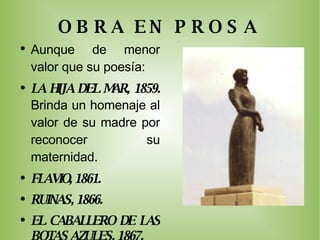 OBRA EN PROSA Aunque de menor valor que su poesía: LA HIJA DEL MAR, 1859.  Brinda un homenaje al valor de su madre por reconocer su maternidad. FLAVIO, 1861. RUINAS, 1866. EL CABALLERO DE LAS BOTAS AZULES, 1867. EL PRIMER LOCO, 1881. 