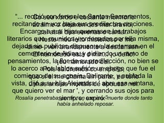 “... recibió con fervor los Santos Sacramentos, recitando en voz baja sus predilectas oraciones. Encargo a sus hijos quemasen los trabajos literarios que, reunidos y ordenados por ella misma, dejada sin publicar, dispuso se la enterrara en el cementerio de Adina, y pidiendo un ramo de pensamientos, la flor de su predilección, no bien se lo acerco a los labios sufrión un ahogo que fue el comienzo de su agonía. Delirante, y nublada la vista, dijó a su hija Alejandra: ' abre esa ventana, que quiero ver el mar ', y cerrando sus ojos para siempre, expiró.” Co seu xordo e costante mormorio atráime o oleaxen des mar bravío,  cal atrái das serenas o cantar. « Neste meu leito misterioso e frio -dime-, ven brandamente a descansar». El namorado está d min... ¡o deño! ¡eu namorado del. Pois saldremos co empeño, que si el me chama sin parar, eu teño unhas ansias mortáis de apousar nel. Rosalía penetraba, por fin, en ese mar-muerte donde tanto había anhelado reposar. 