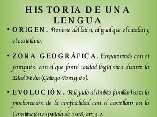 HISTORIA DE UNA LENGUA ORIGEN.   Proviene del latín, al igual que el catalán y el castellano. ZONA GEOGRÁFICA . E mparentado con el portugués, con el que formó unidad lingüística durante la Edad Media (Gallego-Portugués). EVOLUCIÓN.  Relegado al ámbito familiar hasta la proclamación de la cooficialidad con el castellano en la Constitución española de 1978, art. 3.2.  LITERATURA.  L as primeras manifestaciones literarias  datan de la Edad Media. 