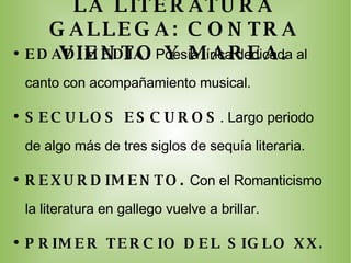 LA LITERATURA GALLEGA: CONTRA VIENTO Y MAREA. EDAD MEDIA.  Poesía lírica d edicada al canto con acompañamiento musical. SECULOS ESCUROS .  Largo periodo de algo más de tres siglos de sequía literaria. REXURDIMENTO.  Con el Romanticismo  la literatura en gallego vuelve a brillar. PRIMER TERCIO DEL SIGLO XX.   Preocupación por dignificar el idioma. POSGUERRA . E l franquismo interrumpe la recuperación de la cultura gallega. ACTUALIDAD.  Nuevas generaciones publican sus obras en gallego. 