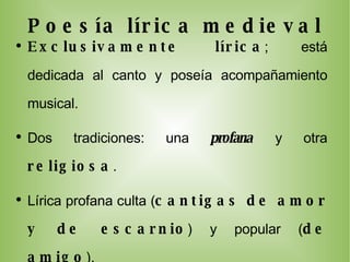 Poesía lírica medieval Exclusivamente lírica ; está dedicada al canto y poseía acompañamiento musical. Dos tradiciones: una  profana   y otra  religiosa . Lírica profana culta ( cantigas de amor y de escarnio ) y popular ( de amigo ). Periodo: XII-XIV . La cantiga más antigua que se conoce data  de 1196-1198. Tema amoroso  (amor cortés) y  satírico .  Vehículo de transmisión , cancioneros,: de Ajuda, Colloci Brancuti y da Vaticana. Algunos poetas destacados fueron  Airas Nunes y Martín Codax . 
