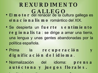 REXURDIMENTO GALLEGO El  motor  del renacer de la cultura gallega es el  nacionalismo  romántico del XIX. Se despierta un  fuerte sentimiento regionalista : se dirige a amar una tierra, una lengua y unas gentes abandonadas por la política española. Prima la  recuperación y dignificación del idioma . Normalización del idioma:  prensa autóctona y  juegos florales. La litertura gallega renace con figuras como  Rosalía de Castro, Pondal o Curros . Pondal será el  poeta épico :  creador del himno gallego  “Os pinos” . Manuel Curros Enríquez será el  poeta cívico  al que le mueven el ideal político y y el sentimiento de la tierra gallega:  Hijos ilustres de Galicia. 