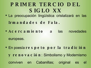 PRIMER TERCIO DEL SIGLO XX La preocupación lingüística cristalizará en las  Irmandades de Fala. Acercamiento  a las novedades europeas. En poesía  respeto por la tradición y renovación : Simbolismo y Modernismo conviven en Cabanillas; original es el  Neotrovadorismo  con Bouza y Cunqueiro.  La prosa cobra empuje con  narraciones breves  de Castelao y Vicente Risco. El teatro aparece tardíamente   unido al folklore. 
