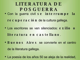 LITERATURA DE POSGUERRA Con la guerra civil  se interrumpe la recuperación  de la cultura gallega. Los escritores se ven silenciados:  exilio o literatura en castellano . Buenos Aires  se convierte en el centro de la literatura gallega. La poesía de los años 50 se aleja de la realidad, en los 60 se torna comprometida ( Noche de piedra  , de Ferreiro). La  narrativa no se consolida hasta los 50  con Blanco Amor, entre otros. Al teatro le cuesta más imponerse  como siempre. 